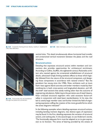 vertical slots. This detail simultaneously allows horizontal load transfer
and unrestrained vertical movement between the plates and the roof
structure.
Structural actions
Detailing that expresses structural actions within members and con-
nections also provides opportunities for architectural enrichment.
According to Collins, Soufflot, the eighteenth-century Rationalist archi-
tect who reacted against the ornamental embellishment of structural
details, advocated ‘simply limiting aesthetic effects to those which logic-
ally followed from the nature of the structural component, and design-
ing those components in accordance with rational criteria’.6
But the
pendulum has swung since the 1700s. Now, architects such as Louis
Kahn react against bland concrete and timber members muted by their
rectilinearity in both cross-section and longitudinal elevation, and ‘off-
the-shelf’ steel sections that satisfy nothing other than the outcome of
engineering calculations. Referring to the pervasive use of steel I-beams,
Khan criticized structural engineers who used excessive factors-of-
safety in conjunction with steel beam standardization. In his view, this
led to overly large member sizes ‘and further limited the field of engin-
eering expression stifling the creation of the more graceful forms which
the stress diagrams indicated.’7
In the following examples where detailing expresses structural actions,
including bending moment diagrams, two distinct types of expression
may be found. In the first, detailing expresses the variation of structural
actions, and nothing else. In the second type, to use Anderson’s words,
‘The functionally adequate form must be adapted so as to give expres-
sion to its function. The sense of bearing provided by the entasis of
144 STRUCTURE AS ARCHITECTURE
▲ 7.23 Carpentry Training School, Murau, Austria, E. Giselbrecht,
1992. Rear elevation.
▲ 7.24 Web members connect to a truss bottom-chord.
▲ 7.25 Face-loads only are transferred
through the plate-rod connection.
 