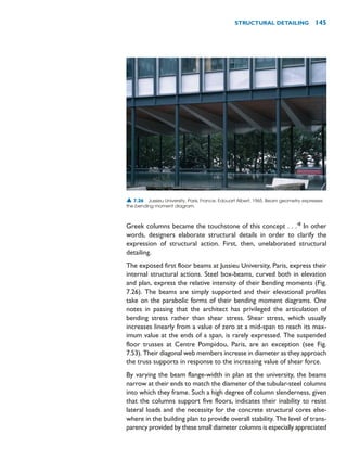 Greek columns became the touchstone of this concept . . .’8
In other
words, designers elaborate structural details in order to clarify the
expression of structural action. First, then, unelaborated structural
detailing.
The exposed first floor beams at Jussieu University, Paris, express their
internal structural actions. Steel box-beams, curved both in elevation
and plan, express the relative intensity of their bending moments (Fig.
7.26). The beams are simply supported and their elevational profiles
take on the parabolic forms of their bending moment diagrams. One
notes in passing that the architect has privileged the articulation of
bending stress rather than shear stress. Shear stress, which usually
increases linearly from a value of zero at a mid-span to reach its max-
imum value at the ends of a span, is rarely expressed. The suspended
floor trusses at Centre Pompidou, Paris, are an exception (see Fig.
7.53). Their diagonal web members increase in diameter as they approach
the truss supports in response to the increasing value of shear force.
By varying the beam flange-width in plan at the university, the beams
narrow at their ends to match the diameter of the tubular-steel columns
into which they frame. Such a high degree of column slenderness, given
that the columns support five floors, indicates their inability to resist
lateral loads and the necessity for the concrete structural cores else-
where in the building plan to provide overall stability. The level of trans-
parency provided by these small diameter columns is especially appreciated
STRUCTURAL DETAILING 145
▲ 7.26 Jussieu University, Paris, France, Edouart Albert, 1965. Beam geometry expresses
the bending moment diagram.
 
