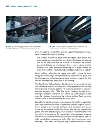given the ‘sagging’ beam profiles. Zannos suggests that designers should
avoid this type of structural detailing:
If it is indeed true that we dislike forms that appear weak because their
shape is deformed or seems to have been deformed by loading, it is quite nat-
ural that we prefer forms that are in contrast to that shape. We may thus
propose the following law of aesthetics: a form . . . agrees with our aesthetic
intuition – and, hence, satisfies us aesthetically – if its shape contrasts the
shape that would have resulted if the form had been deformed by loading.9
In this building, rather than the sagging beam soffits creating the sense
of oppression that might be experienced in a more enclosed space, they
lead the eye away from any potential visual heaviness towards the light
and the open space on either side of the building.
The Stadelhofen Railway Station, Zürich, comprises a number of steel
and concrete structures all of which to some degree illustrate detailing
that expresses structural actions. For example, consider an escalator
entrance structure (Fig. 7.27). The upper cantilever springs from a
short pier bolted to a concrete base whose top surface slopes parallel
with the cantilever. Immediately, by inclining its base Calatrava intro-
duces a sense of dynamism to the structural form.
Like all other cantilever beams in the station, the cantilever tapers to a
point, approximating the shape of its bending moment diagram. Near its
end it supports an unusually configured and orientated two-pinned
frame whose member profiles also match their bending moment dia-
grams. The form of this hanging lower structure recalls that of a swim-
mer diving. Under each of the two canopies of the escalator entrance,
smaller beams cantilever from tubular torsion-resistant beams. The cir-
cular bolted plates express the transfer of torsion into the main mem-
bers (Fig. 7.28). Here, detailing not only expresses structural actions
146 STRUCTURE AS ARCHITECTURE
▲ 7.27 Stadelhofen Railway Station, Zürich, Switzerland,
Santiago Calatrava, 1990. Escalator entrance structure.
▲ 7.28 Upper cantilever-to-torsion-beam connection, with
smaller canopy cantilevers in the background.
 