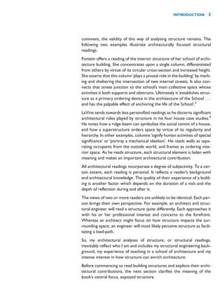 comment, the validity of this way of analysing structure remains. The
following two examples illustrate architecturally focused structural
readings.
Fontein offers a reading of the interior structure of her school of archi-
tecture building. She concentrates upon a single column, differentiated
from others by virtue of its circular cross-section and increased height.
She asserts that this column‘plays a pivotal role in the building’ by mark-
ing and sheltering the intersection of two internal streets. It also con-
nects that street junction to the school’s main collective space whose
activities it both supports and obstructs. Ultimately it‘establishes struc-
ture as a primary ordering device in the architecture of the School . . .
and has the palpable effect of anchoring the life of the School’.3
LaVine tends towards less personified readings as he discerns significant
architectural roles played by structure in his four house case studies.4
He notes how a ridge beam can symbolize the social centre of a house,
and how a superstructure orders space by virtue of its regularity and
hierarchy. In other examples, columns‘signify human activities of special
significance’ or ‘portray a mechanical idealism’. He reads walls as sepa-
rating occupants from the outside world, and frames as ordering inte-
rior space. As he reads structure, each structural element is laden with
meaning and makes an important architectural contribution.
All architectural readings incorporate a degree of subjectivity. To a cer-
tain extent, each reading is personal. It reflects a reader’s background
and architectural knowledge. The quality of their experience of a build-
ing is another factor which depends on the duration of a visit and the
depth of reflection during and after it.
The views of two or more readers are unlikely to be identical. Each per-
son brings their own perspective. For example, an architect and struc-
tural engineer will read a structure quite differently. Each approaches it
with his or her professional interest and concerns to the forefront.
Whereas an architect might focus on how structure impacts the sur-
rounding space, an engineer will most likely perceive structure as facili-
tating a load-path.
So, my architectural analyses of structure, or structural readings,
inevitably reflect who I am and includes my structural engineering back-
ground, my experience of teaching in a school of architecture and my
intense interest in how structure can enrich architecture.
Before commencing to read building structures and explore their archi-
tectural contributions, the next section clarifies the meaning of the
book’s central focus, exposed structure.
INTRODUCTION 3
 