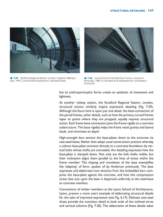 but its anthropomorphic forms create an aesthetic of movement and
lightness.
At another railway station, the Stratford Regional Station, London,
structural actions similarly inspire expressive detailing (Fig. 7.29).
Although the focus here is upon just one detail, the base-connection of
the portal frames, other details, such as how the primary curved frames
taper to points where they are propped, equally express structural
action. Each frame base-connection joins the frame rigidly to a concrete
substructure. This base rigidity helps the frame resist gravity and lateral
loads, and minimizes its depth.
High-strength bars tension the base-plates down to the concrete via
cast-steel bases. Rather than adopt usual construction practice whereby
a column base-plate connects directly to a concrete foundation by ver-
tical bolts whose shafts are concealed, this detailing expresses how the
base-plate is clamped down. Not only are the bolt shafts visible, but
their inclination aligns them parallel to the lines of stress within the
frame member. The shaping and roundness of the base exemplifies
the ‘adapting’ of form, spoken of by Anderson previously. The base
expresses and elaborates how tensions from the embedded bars com-
press the base-plate against the concrete, and how this compression
stress that acts upon the base is dispersed uniformly at the steel-base
to concrete interface.
Connections of timber members at the Lyons School of Architecture,
Lyons, present a more overt example of elaborating structural details
for the sake of improved expression (see Fig. 6.17). Delicate cast-steel
shoes provide the transition detail at both ends of the inclined struts
and vertical columns (Fig. 7.30). The elaboration of these details takes
STRUCTURAL DETAILING 147
▲ 7.30 Lyons School of Architecture, France, Jourda et
Perraudin, 1988. A cast-steel shoe expresses the compression
load-path.
▲ 7.29 Stratford Regional Station, London, England, Wilkinson
Eyre, 1999. Curved frames spring from cast-steel bases.
 