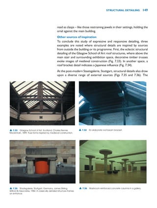 read as clasps – like those restraining jewels in their settings, holding the
oriel against the main building.
Other sources of inspiration
To conclude this study of expressive and responsive detailing, three
examples are noted where structural details are inspired by sources
from outside the building or its programme. First, the eclectic structural
detailing of the Glasgow School of Art roof structures, where above the
main stair and surrounding exhibition space, decorative timber trusses
evoke images of medieval construction (Fig. 7.33). In another space, a
roof bracket detail indicates a Japanese influence (Fig. 7.34).
At the post-modern Staatsgalerie, Stuttgart, structural details also draw
upon a diverse range of external sources (Figs 7.35 and 7.36). The
STRUCTURAL DETAILING 149
▲ 7.34 An elaborate roof-beam bracket.
▲ 7.33 Glasgow School of Art, Scotland, Charles Rennie
Mackintosh, 1899. Truss forms inspired by medieval construction.
▲ 7.35 Staatsgalerie, Stuttgart, Germany, James Stirling,
Wilford  Associates, 1984. A classically detailed structure frames
an entrance.
▲ 7.36 Mushroom reinforced concrete columns in a gallery.
 