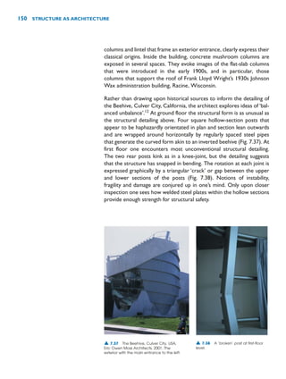 columns and lintel that frame an exterior entrance, clearly express their
classical origins. Inside the building, concrete mushroom columns are
exposed in several spaces. They evoke images of the flat-slab columns
that were introduced in the early 1900s, and in particular, those
columns that support the roof of Frank Lloyd Wright’s 1930s Johnson
Wax administration building, Racine, Wisconsin.
Rather than drawing upon historical sources to inform the detailing of
the Beehive, Culver City, California, the architect explores ideas of ‘bal-
anced unbalance’.12
At ground floor the structural form is as unusual as
the structural detailing above. Four square hollow-section posts that
appear to be haphazardly orientated in plan and section lean outwards
and are wrapped around horizontally by regularly spaced steel pipes
that generate the curved form akin to an inverted beehive (Fig. 7.37). At
first floor one encounters most unconventional structural detailing.
The two rear posts kink as in a knee-joint, but the detailing suggests
that the structure has snapped in bending. The rotation at each joint is
expressed graphically by a triangular ‘crack’ or gap between the upper
and lower sections of the posts (Fig. 7.38). Notions of instability,
fragility and damage are conjured up in one’s mind. Only upon closer
inspection one sees how welded steel plates within the hollow sections
provide enough strength for structural safety.
150 STRUCTURE AS ARCHITECTURE
▲ 7.37 The Beehive, Culver City, USA,
Eric Owen Moss Architects, 2001. The
exterior with the main entrance to the left.
▲ 7.38 A ‘broken’ post at first-floor
level.
 