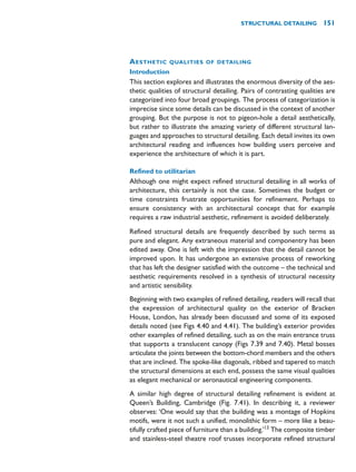 AESTHETIC QUALITIES OF DETAILING
Introduction
This section explores and illustrates the enormous diversity of the aes-
thetic qualities of structural detailing. Pairs of contrasting qualities are
categorized into four broad groupings. The process of categorization is
imprecise since some details can be discussed in the context of another
grouping. But the purpose is not to pigeon-hole a detail aesthetically,
but rather to illustrate the amazing variety of different structural lan-
guages and approaches to structural detailing. Each detail invites its own
architectural reading and influences how building users perceive and
experience the architecture of which it is part.
Refined to utilitarian
Although one might expect refined structural detailing in all works of
architecture, this certainly is not the case. Sometimes the budget or
time constraints frustrate opportunities for refinement. Perhaps to
ensure consistency with an architectural concept that for example
requires a raw industrial aesthetic, refinement is avoided deliberately.
Refined structural details are frequently described by such terms as
pure and elegant. Any extraneous material and componentry has been
edited away. One is left with the impression that the detail cannot be
improved upon. It has undergone an extensive process of reworking
that has left the designer satisfied with the outcome – the technical and
aesthetic requirements resolved in a synthesis of structural necessity
and artistic sensibility.
Beginning with two examples of refined detailing, readers will recall that
the expression of architectural quality on the exterior of Bracken
House, London, has already been discussed and some of its exposed
details noted (see Figs 4.40 and 4.41). The building’s exterior provides
other examples of refined detailing, such as on the main entrance truss
that supports a translucent canopy (Figs 7.39 and 7.40). Metal bosses
articulate the joints between the bottom-chord members and the others
that are inclined. The spoke-like diagonals, ribbed and tapered to match
the structural dimensions at each end, possess the same visual qualities
as elegant mechanical or aeronautical engineering components.
A similar high degree of structural detailing refinement is evident at
Queen’s Building, Cambridge (Fig. 7.41). In describing it, a reviewer
observes: ‘One would say that the building was a montage of Hopkins
motifs, were it not such a unified, monolithic form – more like a beau-
tifully crafted piece of furniture than a building.’13
The composite timber
and stainless-steel theatre roof trusses incorporate refined structural
STRUCTURAL DETAILING 151
 