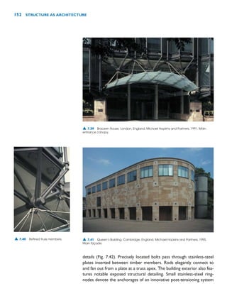 details (Fig. 7.42). Precisely located bolts pass through stainless-steel
plates inserted between timber members. Rods elegantly connect to
and fan out from a plate at a truss apex. The building exterior also fea-
tures notable exposed structural detailing. Small stainless-steel ring-
nodes denote the anchorages of an innovative post-tensioning system
152 STRUCTURE AS ARCHITECTURE
▲ 7.39 Bracken House, London, England, Michael Hopkins and Partners, 1991. Main
entrance canopy.
▲ 7.40 Refined truss members. ▲ 7.41 Queen’s Building, Cambridge, England, Michael Hopkins and Partners, 1995.
Main façade.
 