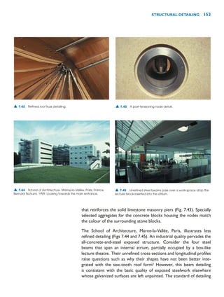 that reinforces the solid limestone masonry piers (Fig. 7.43). Specially
selected aggregates for the concrete blocks housing the nodes match
the colour of the surrounding stone blocks.
The School of Architecture, Marne-la-Vallée, Paris, illustrates less
refined detailing (Figs 7.44 and 7.45). An industrial quality pervades the
all-concrete-and-steel exposed structure. Consider the four steel
beams that span an internal atrium, partially occupied by a box-like
lecture theatre. Their unrefined cross-sections and longitudinal profiles
raise questions such as why their shapes have not been better inte-
grated with the saw-tooth roof form? However, this beam detailing
is consistent with the basic quality of exposed steelwork elsewhere
whose galvanized surfaces are left unpainted. The standard of detailing
STRUCTURAL DETAILING 153
▲ 7.42 Refined roof truss detailing. ▲ 7.43 A post-tensioning node detail.
▲ 7.44 School of Architecture, Marne-la-Vallée, Paris, France,
Bernard Tschumi, 1999. Looking towards the main entrance.
▲ 7.45 Unrefined steel beams pass over a work-space atop the
lecture block inserted into the atrium.
 