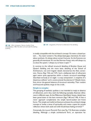 is totally compatible with the architect’s concept:‘It’s never a closed sys-
tem . . . You never contain it. You always leave gaps, interstices. It’s never
about synthesis. It’s always about certain fractures. So the fractures are
generally all intentional. It’s not like Norman Foster who will always try
to close the system. I always try to leave it open.’14
In contrast to the refined structural detailing of Bracken House and
Queen’s Building and the more basic detailing of the School of
Architecture, raw and irregular details characterize the Attic conver-
sion, Vienna (Figs 7.46 and 7.47). Such a deliberate lack of refinement
again seems quite appropriate within a chaotic structural assemblage
described variously as ‘an eagle’, ‘a crazy composition’, ‘a snapshot of a
disastrous collision’ and ‘a constructional thunderstorm’! Details there-
fore mirror the general absence of structural rationality. Their random
and fractured qualities verge on the crude.
Simple to complex
This grouping of aesthetic qualities is not intended to imply an absence
of refinement, and in fact, both the following examples illustrate refine-
ment in different ways. At the Millennium Seed Bank, Sussex, details have
been pared down to the bare minimum (Figs 7.48 and 7.49). A ‘less is
more’ approach complements the simple barrel-vaulted and frame
forms. This simple and restful architecture achieves the architect’s design
concept to ‘evoke a sense of spirituality and create a space for private
reflection where both adult and child should leave feeling enriched.’15
Conversely, the Louvre Pyramid, Paris (see Fig. 7.2) illustrates complex
detailing. Although a simple architectural form, an aspiration for
154 STRUCTURE AS ARCHITECTURE
▲ 7.46 Attic conversion, Vienna, Austria, Coop
Himmelb(l)au, 1988. The attic roof over-sails the existing
building.
▲ 7.47 Irregularity of the form is reflected in the detailing.
 