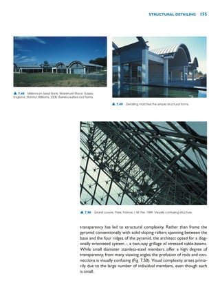 transparency has led to structural complexity. Rather than frame the
pyramid conventionally with solid sloping rafters spanning between the
base and the four ridges of the pyramid, the architect opted for a diag-
onally orientated system – a two-way grillage of stressed cable-beams.
While small diameter stainless-steel members offer a high degree of
transparency, from many viewing angles the profusion of rods and con-
nections is visually confusing (Fig. 7.50). Visual complexity arises prima-
rily due to the large number of individual members, even though each
is small.
STRUCTURAL DETAILING 155
▲ 7.48 Millennium Seed Bank, Wakehurst Place, Sussex,
England, Stanton Williams, 2000. Barrel-vaulted roof forms.
▲ 7.49 Detailing matches the simple structural forms.
▲ 7.50 Grand Louvre, Paris, France, I. M. Pei, 1989. Visually confusing structure.
 