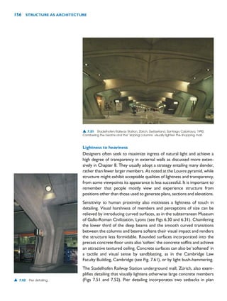 Lightness to heaviness
Designers often seek to maximize ingress of natural light and achieve a
high degree of transparency in external walls as discussed more exten-
sively in Chapter 8. They usually adopt a strategy entailing many slender,
rather than fewer larger members. As noted at the Louvre pyramid, while
structure might exhibit acceptable qualities of lightness and transparency,
from some viewpoints its appearance is less successful. It is important to
remember that people mostly view and experience structure from
positions other than those used to generate plans, sections and elevations.
Sensitivity to human proximity also motivates a lightness of touch in
detailing. Visual harshness of members and perceptions of size can be
relieved by introducing curved surfaces, as in the subterranean Museum
of Gallo-Roman Civilization, Lyons (see Figs 6.30 and 6.31). Chamfering
the lower third of the deep beams and the smooth curved transitions
between the columns and beams softens their visual impact and renders
the structure less formidable. Rounded surfaces incorporated into the
precast concrete floor units also‘soften’ the concrete soffits and achieve
an attractive textured ceiling. Concrete surfaces can also be‘softened’ in
a tactile and visual sense by sandblasting, as in the Cambridge Law
Faculty Building, Cambridge (see Fig. 7.61), or by light bush-hammering.
The Stadelhofen Railway Station underground mall, Zürich, also exem-
plifies detailing that visually lightens otherwise large concrete members
(Figs 7.51 and 7.52). Pier detailing incorporates two setbacks in plan
156 STRUCTURE AS ARCHITECTURE
▲ 7.51 Stadelhofen Railway Station, Zürich, Switzerland, Santiago Calatrava, 1990.
Cambering the beams and the ‘sloping columns’ visually lighten the shopping mall.
▲ 7.52 Pier detailing.
 