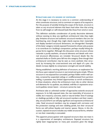 STRUCTURE AND ITS DEGREE OF EXPOSURE
At this stage it is necessary to come to a common understanding of
what constitutes structure, and to comment on aspects of its exposure.
For the purpose of sensibly limiting the scope of the book, structure is
taken as any structural element that bears load other than that arising
from its self-weight or self-induced loads like those from wind or snow.
This definition excludes consideration of purely decorative elements
without wanting to deny any significant architectural roles they might
play. Imitative structure and authentic structural members that are not
load-bearing, even though they might clearly express their materiality
and display standard structural dimensions, are disregarded. Examples
of the latter category include exposed frameworks whose sole purpose
is to contribute to a building’s composition, perhaps visually linking dis-
parate forms together. Although this discussion omits structure whose
rationale is purely aesthetic, structural elements and details with mini-
mal structural effectiveness are included. Structural details like the
attached shafts on Gothic piers fall into this category. Even though their
architectural contribution may be seen as more aesthetic than struc-
tural, by increasing the cross-sectional area and depth of a pier, the
details increase slightly its compression strength and overall stability.
Having established a working definition of structure, an explanation for
the focus upon exposed structure is warranted and quite simple. Where
structure is not exposed but concealed, perhaps hidden within wall cav-
ities, screened by suspended ceilings or undifferentiated from partition
walling, it possesses very limited opportunities to enrich architecture.
In these situations, where the architecture must rely on other devices
and elements for its qualities, any skeletal, wall-like or expressive struc-
tural qualities remain latent – structure cannot be read.
Architects take an unlimited number of approaches towards structural
exposure. In its fully exposed state, the raw materiality of structure is
visible, be it masonry, concrete, steel or natural timber. Even if coatings
or claddings partially or fully veil structural members and their materi-
ality, structural form can still play significant and expressive architectural
roles. Steel structural members may be wrapped with corrosion and
fire protection coatings and even cladding panels, but their structural
forms can still enliven façades and interior spaces. Hence, in this dis-
cussion, exposed structure includes any visible structural forms, whether
or not their materiality is concealed.
This apparent preoccupation with exposed structure does not mean it
is a requirement of exemplary architecture. Exposed structure has
rightly been inappropriate on many past occasions given the design
4 STRUCTURE AS ARCHITECTURE
 