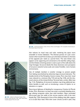 that reduces its visual mass and scale, rendering the space more
amenable to human habitation. The thinnest portion of a pier cross-
section when traced from its base up to the beam and down to the base
of the opposite pier reads as a portal frame. The next thicker area
appears to be supporting and connected to the keel-like ceiling shape,
and the thickest remaining section is seen as part of the walls above the
shop frontages. Structural details like these downsize one’s perception
of structure towards human-scale and create friendlier, more humane
environments.
Use of multiple members is another strategy to prevent people
from feeling overwhelmed by otherwise large structural elements. The
double-chords of the Pompidou Centre trusses, Paris, have their visual
mass reduced to a minimum (Fig. 7.53 and see Fig. 4.18), and the clus-
tered columns of the United Airlines Terminal have a similar effect (see
Fig. 7.13). Multiplicity of structural members may bring additional aes-
thetic benefits as well, such as introducing a sense of rhythm to an
elevation or a space.
Returning to lightness of detailing for transparency, L’Institut du Monde
Arabe, Paris, illustrates in at least two areas a successful detailing strat-
egy utilizing composite rather than solid members. Open vierendeel
box-trusses span the width of the narrow exterior wall of the main
façade (Fig. 7.54). Positioned in front of the cladding, they offer support
to it at each floor level. With their outer chords curved in plan, they
STRUCTURAL DETAILING 157
▲ 7.53 Centre Pompidou, Paris, France, Piano and Rogers, 1977. Double-chords reduce
the visual mass of the truss.
▲ 7.54 Institut du Monde Arabe, Paris,
France, Jean Nouvel, 1987. Light vierendeel
trusses support the end wall.
 