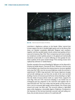 contribute a diaphanous softness to the façade. Other internal box
trusses support the skin in double-height spaces such as the library. But
these are detailed completely differently. Diagonal web members,
together with four parallel tubular chords, achieve new qualities of intri-
cacy and ornateness (Fig. 7.55). Their transparency and visual complex-
ity compliment similar qualities present in the glazed and mechanically
shuttered curtain-walls. It is worth reflecting on how greatly the aes-
thetic qualities of the space would change if the existing trusses were
replaced by solid box or tubular-beams.
Another example of structural detailing for lightness can be observed in
Charles de Gaulle Airport, Terminal 2F, Paris. Whereas in the first visit
to the building it was noted how the massive exterior structure signalled
entry (see Fig. 4.30), now the structural lightness inside the terminal is
experienced. A 200m long ‘peninsula’ that houses departure lounges
and aircraft walkways juts out from the air-side of the main terminal
building. A series of transverse portal frames whose detailing is so‘light’
that the whole structure almost reads as a space frame, supports its
roof (Figs 7.56 and 7.57). Structural detailing is not locked into an
orthogonal grid but responds to the roof form that appears like an
upturned boat hull. The truss nodes map the gently curving roof con-
tours, and via innovative light-weight tension-spokes, the trusses wrap
around and under the floor slab. The structure delivers a light-filled
space while displaying a remarkable degree of lightness. Compared to
the heaviness of the terminal land-side concrete wall and ceiling sur-
faces, this air-side structure looks as if it could take off!
158 STRUCTURE AS ARCHITECTURE
▲ 7.55 Internal horizontal trusses in the library.
 