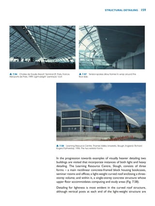 In the progression towards examples of visually heavier detailing two
buildings are visited that incorporate instances of both light and heavy
detailing. The Learning Resource Centre, Slough, consists of three
forms – a main rectilinear concrete-framed block housing bookcases,
seminar rooms and offices; a light-weight curved roof enclosing a three-
storey volume; and within it, a single-storey concrete structure whose
upper floor accommodates computing and study areas (Fig. 7.58).
Detailing for lightness is most evident in the curved roof structure,
although vertical posts at each end of the light-weight structure are
STRUCTURAL DETAILING 159
▲ 7.56 Charles de Gaulle Airport: Terminal 2F, Paris, France,
Aéroports de Paris, 1999. Light-weight ‘peninsula’ roof.
▲ 7.57 Tension-spokes allow frames to wrap around the
floor slab.
▲ 7.58 Learning Resource Centre, Thames Valley University, Slough, England, Richard
Rogers Partnership, 1996. The two exterior forms.
 