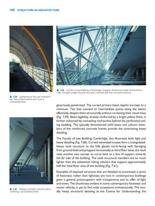 generously penetrated. The curved primary beam depths are kept to a
minimum. Ties that connect to intermediate points along the beams
effectively deepen them structurally without increasing their visual mass
(Fig. 7.59). Beam legibility, already reinforced by a bright yellow finish, is
further enhanced by concealing roof purlins behind the perforated ceil-
ing cladding. The typically dimensioned solid beam and column mem-
bers of the reinforced concrete frames provide the contrasting heavy
detailing.
The Faculty of Law Building, Cambridge, also illustrates both light and
heavy detailing (Fig. 7.60). Curved vierendeel trusses form a triangulated-
lattice vault structure to the fully glazed north-facing wall. Springing
from ground level and propped horizontally at third floor level, the vault
rises another two storeys to curve back to a line of support towards
the far side of the building. The vault structural members are so much
lighter than the substantial raking columns that support approximately
half the total floor area of the building (Fig. 7.61).
Examples of exposed structure that are detailed to accentuate a sense
of heaviness rather than lightness are rare in contemporary buildings
given a general preoccupation with transparency and its offer of light
and views. The chunkiness evident in some contemporary footwear and
motor vehicles is yet to find wide acceptance architecturally. The visu-
ally heavy structural detailing at the Centre for Understanding the
160 STRUCTURE AS ARCHITECTURE
▲ 7.60 Faculty of Law Building, Cambridge, England, Sir Norman Foster and Partners,
1996. The light-weight façade structure contrasts with the concrete columns.
▲ 7.59 Lightened by the use of tension-
ties, the curved beams arch over a
computing area.
▲ 7.61 Raking concrete columns with a
‘softening’ sand-blasted finish.
 