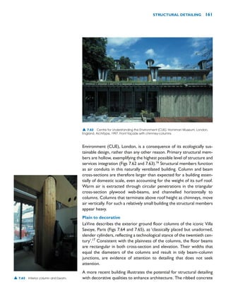 Environment (CUE), London, is a consequence of its ecologically sus-
tainable design, rather than any other reason. Primary structural mem-
bers are hollow, exemplifying the highest possible level of structure and
services integration (Figs 7.62 and 7.63).16
Structural members function
as air conduits in this naturally ventilated building. Column and beam
cross-sections are therefore larger than expected for a building essen-
tially of domestic scale, even accounting for the weight of its turf roof.
Warm air is extracted through circular penetrations in the triangular
cross-section plywood web-beams, and channelled horizontally to
columns. Columns that terminate above roof height as chimneys, move
air vertically. For such a relatively small building the structural members
appear heavy.
Plain to decorative
LaVine describes the exterior ground floor columns of the iconic Villa
Savoye, Paris (Figs 7.64 and 7.65), as ‘classically placed but unadorned,
slender cylinders, reflecting a technological stance of the twentieth cen-
tury’.17
Consistent with the plainness of the columns, the floor beams
are rectangular in both cross-section and elevation. Their widths that
equal the diameters of the columns and result in tidy beam–column
junctions, are evidence of attention to detailing that does not seek
attention.
A more recent building illustrates the potential for structural detailing
with decorative qualities to enhance architecture. The ribbed concrete
STRUCTURAL DETAILING 161
▲ 7.62 Centre for Understanding the Environment (CUE), Horniman Museum, London,
England, Architype, 1997. Front façade with chimney-columns.
▲ 7.63 Interior column and beam.
 
