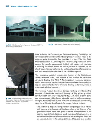 floor soffits of the Schlumberger Extension building, Cambridge, are
reminiscent of the isostatic ribs indicating lines of constant stress in the
concrete slabs designed by Pier Luigi Nervi in the 1950s (Fig. 7.66).
Floor construction at Cambridge was achieved using permanent ferro-
cement formwork, subsequently infilled with reinforced concrete.
Continuing the ribbed theme on the façade that is achieved by the
closely spaced tubular columns, the sculptural qualities of the concrete
ribs enrich the visual appearance of the cantilevering soffit.
The exquisitely detailed wrought-iron beams of the Bibliothèque
Sainte-Geneviève, Paris, also provide a fine example of decorative
structural detailing (Fig. 7.67). A flowing pattern resembling stars and
sickles replaces the standard diagonal web members that usually join
top and bottom chords. Here, structural detailing and artistry merge in
these much admired members.
The Hamburg Museum Courtyard Canopy, Hamburg, provides the final
example of decorative structural detailing. A fully glazed grid-shell
structure roofs an L-shaped courtyard (Fig. 7.68). Pairs of 6mm diam-
eter pre-tensioned cables form a triangular mesh to stiffen the orthog-
onal grid, fabricated from 60mm by 40mm steel section. Commenting
upon the architectural qualities of the canopy, Holgate explains:
The problem of diagonal bracing members competing for visual interest
with those of an orthogonal grid has been solved by the lightness of the
prestressed cables which here form a delicate accompaniment to the
stronger lines of the steel slats. As usual, much thought has been given to
the details both from an architectural and technical standpoint. These are
an essential element in the success of the roof. The project is an excellent
162 STRUCTURE AS ARCHITECTURE
▲ 7.64 Villa Savoye, Paris, France, Le Corbusier, 1929. The
front and a side elevation.
▲ 7.65 Plain exterior column and beam detailing.
▲ 7.66 Schlumberger Extension building,
Cambridge, England, Michael Hopkins and
Partners, 1992. Exposed ribbed soffits
around the perimeter.
 