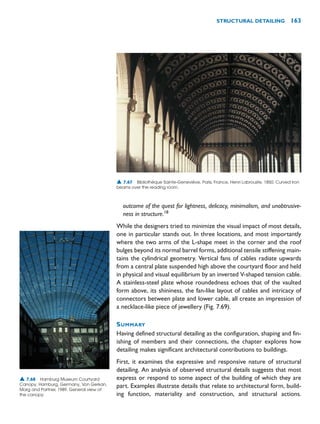 outcome of the quest for lightness, delicacy, minimalism, and unobtrusive-
ness in structure.18
While the designers tried to minimize the visual impact of most details,
one in particular stands out. In three locations, and most importantly
where the two arms of the L-shape meet in the corner and the roof
bulges beyond its normal barrel forms, additional tensile stiffening main-
tains the cylindrical geometry. Vertical fans of cables radiate upwards
from a central plate suspended high above the courtyard floor and held
in physical and visual equilibrium by an inverted V-shaped tension cable.
A stainless-steel plate whose roundedness echoes that of the vaulted
form above, its shininess, the fan-like layout of cables and intricacy of
connectors between plate and lower cable, all create an impression of
a necklace-like piece of jewellery (Fig. 7.69).
SUMMARY
Having defined structural detailing as the configuration, shaping and fin-
ishing of members and their connections, the chapter explores how
detailing makes significant architectural contributions to buildings.
First, it examines the expressive and responsive nature of structural
detailing. An analysis of observed structural details suggests that most
express or respond to some aspect of the building of which they are
part. Examples illustrate details that relate to architectural form, build-
ing function, materiality and construction, and structural actions.
STRUCTURAL DETAILING 163
▲ 7.67 Bibliothèque Sainte-Geneviève, Paris, France, Henri Labrouste, 1850. Curved iron
beams over the reading room.
▲ 7.68 Hamburg Museum Courtyard
Canopy, Hamburg, Germany, Von Gerkan,
Marg and Partner, 1989. General view of
the canopy.
 