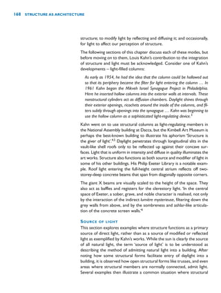 structure; to modify light by reflecting and diffusing it; and occasionally,
for light to affect our perception of structure.
The following sections of this chapter discuss each of these modes, but
before moving on to them, Louis Kahn’s contribution to the integration
of structure and light must be acknowledged. Consider one of Kahn’s
developments – light-filled columns:
As early as 1954, he had the idea that the column could be hollowed out
so that its periphery became the filter for light entering the column … In
1961 Kahn began the Mikveh Israel Synagogue Project in Philadelphia.
Here he inserted hollow columns into the exterior walls at intervals. These
nonstructural cylinders act as diffusion chambers. Daylight shines through
their exterior openings, ricochets around the inside of the columns, and fil-
ters subtly through openings into the synagogue … Kahn was beginning to
use the hollow column as a sophisticated light-regulating device.3
Kahn went on to use structural columns as light-regulating members in
the National Assembly building at Dacca, but the Kimbell Art Museum is
perhaps the best-known building to illustrate his aphorism ‘Structure is
the giver of light’.4,5
Daylight penetrates through longitudinal slits in the
vault-like shell roofs only to be reflected up against their concave sur-
faces. Light that is uniform in intensity and diffuse in quality illuminates the
art works. Structure also functions as both source and modifier of light in
some of his other buildings. His Philip Exeter Library is a notable exam-
ple. Roof light entering the full-height central atrium reflects off two-
storey-deep concrete beams that span from diagonally opposite corners.
The giant X beams are visually scaled to the height of the space. They
also act as baffles and registers for the clerestory light. ‘In the central
space of Exeter, a sober, grave, and noble character is realised, not only
by the interaction of the indirect lumière mysterieuse, filtering down the
grey walls from above, and by the sombreness and ashlar-like articula-
tion of the concrete screen walls.’6
SOURCE OF LIGHT
This section explores examples where structure functions as a primary
source of direct light, rather than as a source of modified or reflected
light as exemplified by Kahn’s works. While the sun is clearly the source
of all natural light, the term ‘source of light’ is to be understood as
describing the method of admitting natural light into a building. After
noting how some structural forms facilitate entry of daylight into a
building, it is observed how open structural forms like trusses, and even
areas where structural members are normally connected, admit light.
Several examples then illustrate a common situation where structural
168 STRUCTURE AS ARCHITECTURE
 