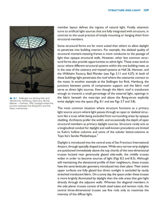 STRUCTURE AND LIGHT 169
member layout defines the ingress of natural light. Finally, attention
turns to artificial light sources that are fully integrated with structure, in
contrast to the usual practice of simply mounting or hanging them from
structural members.
Some structural forms are far more suited than others to allow daylight
to penetrate into building interiors. For example, the skeletal quality of
structural moment-resisting frames is more conducive to the passage of
light than opaque structural walls. However, other less common struc-
tural forms also provide opportunities to admit light. These areas tend to
occur where different structural systems within the one building meet, as
in the case of the catenary and masted systems at Hall 26, Hanover, and
the Wilkhahn Factory, Bad Münder (see Figs 3.11 and 4.27). In both of
these buildings light penetrates the roof where the catenaries connect to
the masts. In another example at the Stellingen Ice Rink, Hamburg, the
junctions between points of compression support and the fabric roof
serve as direct light sources. Even though the fabric roof is translucent
enough to transmit a small percentage of the external light, openings in
the fabric beneath the mast-tips and above the flying-struts explicitly
invite daylight into the space (Fig. 8.1 and see Figs 3.7 and 3.8).
The most common situation where structure functions as a primary
light source occurs where light passes through an open or skeletal struc-
ture like a truss while being excluded from surrounding areas by opaque
cladding. Architects prefer the width, and occasionally the depth of open
structural members as primary daylight sources. Structure rarely acts as
a longitudinal conduit for daylight and well-known precedents are limited
to Kahn’s hollow columns and some of the tubular lattice-columns at
Toyo Ito’s Sendai Mediatheque.7
Daylight is introduced into the central area of San Francisco International
Airport, through specially shaped trusses. While very narrow strip skylights
are positioned immediately above the top chords of the two-dimensional
trusses located near generously glazed side-walls, the middle trusses
widen in order to become sources of light (Figs 8.2 and 8.3). Although
still maintaining the elevational profile of their neighbours, these trusses
have the same lenticular geometry introduced into their plans. Their entire
upper surfaces are fully glazed but direct sunlight is excluded by tautly
stretched translucent fabric. On a sunny day, the space under these trusses
is more brightly illuminated by daylight than the side areas that gain light
directly through the adjacent walls. Whereas the diagonal members in
the side planar trusses consist of both steel tubes and tension rods, the
central three-dimensional trusses use fine rods only to maximize the
intensity of the diffuse light.
▲ 8.1 Stellingen Ice Skating Rink and
Velodrome, Hamburg, Germany, Silcher,
Werner  Partners, 1996. Daylight enters the
junction between the flying-strut and the
fabric membrane.
 