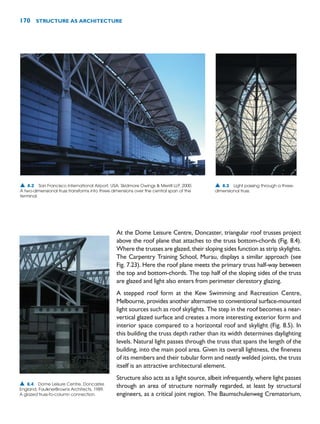 170 STRUCTURE AS ARCHITECTURE
At the Dome Leisure Centre, Doncaster, triangular roof trusses project
above the roof plane that attaches to the truss bottom-chords (Fig. 8.4).
Where the trusses are glazed, their sloping sides function as strip skylights.
The Carpentry Training School, Murau, displays a similar approach (see
Fig. 7.23). Here the roof plane meets the primary truss half-way between
the top and bottom-chords. The top half of the sloping sides of the truss
are glazed and light also enters from perimeter clerestory glazing.
A stepped roof form at the Kew Swimming and Recreation Centre,
Melbourne, provides another alternative to conventional surface-mounted
light sources such as roof skylights. The step in the roof becomes a near-
vertical glazed surface and creates a more interesting exterior form and
interior space compared to a horizontal roof and skylight (Fig. 8.5). In
this building the truss depth rather than its width determines daylighting
levels. Natural light passes through the truss that spans the length of the
building, into the main pool area. Given its overall lightness, the fineness
of its members and their tubular form and neatly welded joints, the truss
itself is an attractive architectural element.
Structure also acts as a light source, albeit infrequently, where light passes
through an area of structure normally regarded, at least by structural
engineers, as a critical joint region. The Baumschulenweg Crematorium,
▲ 8.2 San Francisco International Airport, USA, Skidmore Owings  Merrill LLP, 2000.
A two-dimensional truss transforms into three dimensions over the central span of the
terminal.
▲ 8.3 Light passing through a three-
dimensional truss.
▲ 8.4 Dome Leisure Centre, Doncaster,
England, FaulknerBrowns Architects, 1989.
A glazed truss-to-column connection.
 