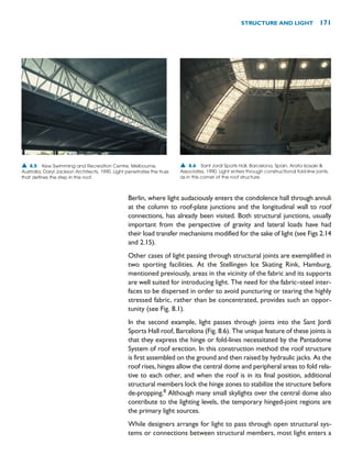 Berlin, where light audaciously enters the condolence hall through annuli
at the column to roof-plate junctions and the longitudinal wall to roof
connections, has already been visited. Both structural junctions, usually
important from the perspective of gravity and lateral loads have had
their load transfer mechanisms modified for the sake of light (see Figs 2.14
and 2.15).
Other cases of light passing through structural joints are exemplified in
two sporting facilities. At the Stellingen Ice Skating Rink, Hamburg,
mentioned previously, areas in the vicinity of the fabric and its supports
are well suited for introducing light. The need for the fabric–steel inter-
faces to be dispersed in order to avoid puncturing or tearing the highly
stressed fabric, rather than be concentrated, provides such an oppor-
tunity (see Fig. 8.1).
In the second example, light passes through joints into the Sant Jordi
Sports Hall roof, Barcelona (Fig. 8.6). The unique feature of these joints is
that they express the hinge or fold-lines necessitated by the Pantadome
System of roof erection. In this construction method the roof structure
is first assembled on the ground and then raised by hydraulic jacks. As the
roof rises, hinges allow the central dome and peripheral areas to fold rela-
tive to each other, and when the roof is in its final position, additional
structural members lock the hinge zones to stabilize the structure before
de-propping.8
Although many small skylights over the central dome also
contribute to the lighting levels, the temporary hinged-joint regions are
the primary light sources.
While designers arrange for light to pass through open structural sys-
tems or connections between structural members, most light enters a
STRUCTURE AND LIGHT 171
▲ 8.5 Kew Swimming and Recreation Centre, Melbourne,
Australia, Daryl Jackson Architects, 1990. Light penetrates the truss
that defines the step in the roof.
▲ 8.6 Sant Jordi Sports Hall, Barcelona, Spain, Arata Izosaki 
Associates, 1990. Light enters through constructional fold-line joints,
as in this corner of the roof structure.
 