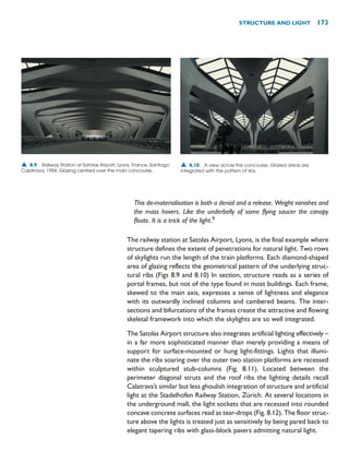 This de-materialisation is both a denial and a release. Weight vanishes and
the mass hovers. Like the underbelly of some flying saucer the canopy
floats. It is a trick of the light.9
The railway station at Satolas Airport, Lyons, is the final example where
structure defines the extent of penetrations for natural light. Two rows
of skylights run the length of the train platforms. Each diamond-shaped
area of glazing reflects the geometrical pattern of the underlying struc-
tural ribs (Figs 8.9 and 8.10) In section, structure reads as a series of
portal frames, but not of the type found in most buildings. Each frame,
skewed to the main axis, expresses a sense of lightness and elegance
with its outwardly inclined columns and cambered beams. The inter-
sections and bifurcations of the frames create the attractive and flowing
skeletal framework into which the skylights are so well integrated.
The Satolas Airport structure also integrates artificial lighting effectively –
in a far more sophisticated manner than merely providing a means of
support for surface-mounted or hung light-fittings. Lights that illumi-
nate the ribs soaring over the outer two station platforms are recessed
within sculptured stub-columns (Fig. 8.11). Located between the
perimeter diagonal struts and the roof ribs the lighting details recall
Calatrava’s similar but less ghoulish integration of structure and artificial
light at the Stadelhofen Railway Station, Zürich. At several locations in
the underground mall, the light sockets that are recessed into rounded
concave concrete surfaces read as tear-drops (Fig. 8.12). The floor struc-
ture above the lights is treated just as sensitively by being pared back to
elegant tapering ribs with glass-block pavers admitting natural light.
STRUCTURE AND LIGHT 173
▲ 8.9 Railway Station at Satolas Airport, Lyons, France, Santiago
Calatrava, 1994. Glazing centred over the main concourse.
▲ 8.10 A view across the concourse. Glazed areas are
integrated with the pattern of ribs.
 