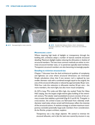 MAXIMIZING LIGHT
Where requiring high levels of daylight or transparency through the
building skin, architects adopt a number of stances towards structural
detailing. Maximum daylight implies reducing the silhouette or shadow of
structural members. The two most common methods are either to min-
imize structural member sizes, or to penetrate typically sized members.
Transparent structural members are also becoming increasingly popular.
Detailing to minimize structural size
Chapter 7 discusses how the dual architectural qualities of complexity
and lightness can arise where structural dimensions are minimized.
Simple calculations show that if one tension rod is replaced by two
smaller diameter rods with a combined strength equal to the original, the
area of the structural silhouette is reduced by approximately 30 per cent.
With four rods this reduction in silhouette reaches 50 per cent – the
more members, the more light, but also more visual complexity.
At 237m long, 79m wide and 28m high, the vaulted Trade Fair Glass
Hall, Leipzig, was the largest single-volume glass building of the twenti-
eth century. The tubular steel exoskeletal structure consists of ten pri-
mary trusses that stabilize a grid-shell (Figs 8.13 and 8.14). Triangular in
cross-section, the arched trusses are fabricated from relatively small-
diameter steel tubes whose varied wall thicknesses reflect the intensity
of the structural actions. A resolute strategy to achieve maximum trans-
parency excluded potentially large-scale members from consideration.
As Ian Ritchie, project architect, explains:
Transparency was a key design objective. We wanted to minimize the
structural silhouette, and in fact the total area covered by structure in any
174 STRUCTURE AS ARCHITECTURE
▲ 8.11 Recessed lights in stub columns. ▲ 8.12 Stadelhofen Railway Station, Zürich, Switzerland,
Santiago Calatrava, 1990. Integration of structure and artificial
lighting.
 