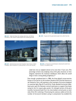 radial view met our adopted criterion of no more than 15 per cent. (This
percentage arrived at by analyzing many of the glass structures we have
designed, represents the maximum interference which allows the overall
design to have a strong feeling of lightness.)10
Even though completed back in 1986, the three glazed conservatories
known as Les Serres on the southern façade of the Cité des Sciences et
de l’Industrie, Paris, still represent a fine example of structure designed
to maximize light (Figs 8.15 and 8.16). Finely detailed horizontal cable-
beam girts span 8m between vertical steel posts to support face-loads
acting on the 2m square glass panels. An enlarged version of the girts
transfers horizontal loads from the intermediate vertical posts to each
side of the 32m wide bays. Prestressing the catenary cables to limit the
number of structural members acting in compression has enabled this
STRUCTURE AND LIGHT 175
▲ 8.13 Trade Fair Glass Hall, Leipzig, Germany, Ian Ritchie
Architects, 1996. Exterior trusses support the vaulted grid-shell.
▲ 8.14 Trusses and the grid-shell as seen from within the hall.
▲ 8.15 Cité des Sciences et de l’Industrie, Paris, France, Adrien
Fainsilber, 1986. Les Serres or conservatories on the main façade.
▲ 8.16 A hierarchy of prestressed cable-beams resist face-
loads on the glazed walls.
 