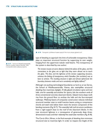 type of detailing to approach the limit of achievable transparency. Glass
plays an important structural function by supporting its own weight,
hanging from the uppermost tubular steel beams. The transparency of
the system is described by one author:
The tension trusses sit some distance behind the plane of the glass, and the
connections to the glass are so light that they seem almost not to touch
the glass. This fact, and the lightness of the tension supporting structure,
enhance the feeling of transparency which Fainsilber [the architect] was so
keen to achieve. The resulting structure is light and almost ephemeral: the
boundary between inside and out is sensitively and lightly defined.11
Although not pushing technological boundaries as hard as at Les Serres,
the School at Waidhausenstraße, Vienna, also exemplifies structural
detailing that maximizes daylight. A fully glazed circulation spine and two
halls, one for assembly and another for sports, link the southern ends of
three conventional concrete classroom blocks. Glazed mono-slope roofs
rise from the ground floor to enclose the halls and the four-storeyed
walkways. Walkway beams of composite construction reduces individual
structural member sizes to small I-section beams acting as compression
chords and steel rods below them resist the tension component of the
bending moments (Fig. 8.17). The assembly hall roof structure cantilevers
from a rigid support base to the roof of the classroom blocks. In this
case structural lightness is a consequence of generously deep three-
dimensional trusses and their relatively fine steel-tube members (Fig. 8.18).
The Carré d’Art, Nîmes, is the final example of detailing that minimizes
structural size to maximize light. In order to respect the height of the
176 STRUCTURE AS ARCHITECTURE
▲ 8.17 School at Waidhausenstraße,
Vienna, Austria, Helmut Richter, 1995.
Composite steel walkway beams.
▲ 8.18 Triangular cantilever trusses support the mono-slope glazed roof.
 