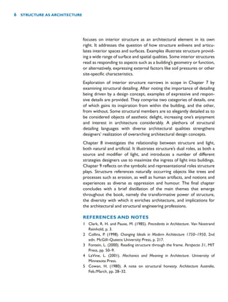 focuses on interior structure as an architectural element in its own
right. It addresses the question of how structure enlivens and articu-
lates interior spaces and surfaces. Examples illustrate structure provid-
ing a wide range of surface and spatial qualities. Some interior structures
read as responding to aspects such as a building’s geometry or function,
or alternatively, expressing external factors like soil pressures or other
site-specific characteristics.
Exploration of interior structure narrows in scope in Chapter 7 by
examining structural detailing. After noting the importance of detailing
being driven by a design concept, examples of expressive and respon-
sive details are provided. They comprise two categories of details, one
of which gains its inspiration from within the building, and the other,
from without. Some structural members are so elegantly detailed as to
be considered objects of aesthetic delight, increasing one’s enjoyment
and interest in architecture considerably. A plethora of structural
detailing languages with diverse architectural qualities strengthens
designers’ realization of overarching architectural design concepts.
Chapter 8 investigates the relationship between structure and light,
both natural and artificial. It illustrates structure’s dual roles, as both a
source and modifier of light, and introduces a number of different
strategies designers use to maximize the ingress of light into buildings.
Chapter 9 reflects on the symbolic and representational roles structure
plays. Structure references naturally occurring objects like trees and
processes such as erosion, as well as human artifacts, and notions and
experiences as diverse as oppression and humour. The final chapter
concludes with a brief distillation of the main themes that emerge
throughout the book, namely the transformative power of structure,
the diversity with which it enriches architecture, and implications for
the architectural and structural engineering professions.
REFERENCES AND NOTES
1 Clark, R. H. and Pause, M. (1985). Precedents in Architecture. Van Nostrand
Reinhold, p. 3.
2 Collins, P. (1998). Changing Ideals in Modern Architecture 1750–1950, 2nd
edn. McGill–Queens University Press, p. 217.
3 Fontein, L. (2000). Reading structure through the frame. Perspecta 31, MIT
Press, pp. 50–9.
4 LaVine, L. (2001). Mechanics and Meaning in Architecture. University of
Minnesota Press.
5 Cowan, H. (1980). A note on structural honesty. Architecture Australia,
Feb./March, pp. 28–32.
6 STRUCTURE AS ARCHITECTURE
 