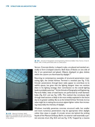 Vernon. Concrete blocks, L-shaped in plan, are placed and stacked ver-
tically to form U-shaped columns. Both faces of blocks on one side of
the U are penetrated and glazed. Objects displayed on glass shelves
within the column are illuminated by daylight.14
Returning to contemporary examples of structural penetrations maxi-
mizing light, the United Airlines Terminal is revisited (see Fig. 7.12).
Circular penetrations through beam webs appear to contribute to its
well-lit spaces, but given that the lighting designer does not mention
them in his lighting strategy, their contribution to the overall lighting
levels is probably quite low.15
At the Schools of Geography and Engineering,
Marne-la-Vallée, webs of steel beams are perforated by small diameter
holes (Fig. 8.21 and see Fig. 3.49). This method that introduces light
through steel sections is likely to be more widely exploited in the future
due to its greater subtlety. But as at the United Airlines Terminal, its true
value might lie in making the structure appear lighter rather than increas-
ing measurably the intensity of daylight.
Windows invariably penetrate concrete structural walls, but smaller
and more numerous penetrations may be appropriate when daylight
rather than views is sought. A circular atrium sits behind the striking
façade of the Mexican Embassy, Berlin, its exterior wall essentially a par-
tial concrete drum (Fig. 8.22 and see Fig. 4.19). ‘Capped by a massive
178 STRUCTURE AS ARCHITECTURE
▲ 8.21 Schools of Geography and Engineering, Marne-la-Vallée, Paris, France, Chaix 
Morel, 1996. A finely perforated web of a steel beam.
▲ 8.22 Mexican Embassy, Berlin,
Germany, González de León and Serrano,
2000. A penetrated circular wall forms part
of the atrium.
 