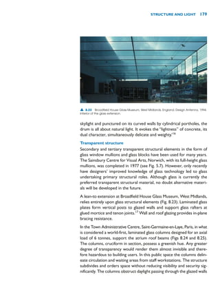 skylight and punctured on its curved walls by cylindrical portholes, the
drum is all about natural light. It evokes the “lightness” of concrete, its
dual character, simultaneously delicate and weighty.’16
Transparent structure
Secondary and tertiary transparent structural elements in the form of
glass window mullions and glass blocks have been used for many years.
The Sainsbury Centre for Visual Arts, Norwich, with its full-height glass
mullions, was completed in 1977 (see Fig. 5.7). However, only recently
have designers’ improved knowledge of glass technology led to glass
undertaking primary structural roles. Although glass is currently the
preferred transparent structural material, no doubt alternative materi-
als will be developed in the future.
A lean-to extension at Broadfield House Glass Museum, West Midlands,
relies entirely upon glass structural elements (Fig. 8.23). Laminated glass
plates form vertical posts to glazed walls and support glass rafters at
glued mortice and tenon joints.17
Wall and roof glazing provides in-plane
bracing resistance.
In the Town Administrative Centre, Saint-Germaine-en-Laye, Paris, in what
is considered a world-first, laminated glass columns designed for an axial
load of 6 tonnes, support the atrium roof beams (Figs 8.24 and 8.25).
The columns, cruciform in section, possess a greenish hue. Any greater
degree of transparency would render them almost invisible and there-
fore hazardous to building users. In this public space the columns delin-
eate circulation and waiting areas from staff workstations. The structure
subdivides and orders space without reducing visibility and security sig-
nificantly. The columns obstruct daylight passing through the glazed walls
STRUCTURE AND LIGHT 179
▲ 8.23 Broadfield House Glass Museum, West Midlands, England, Design Antenna, 1994.
Interior of the glass extension.
 