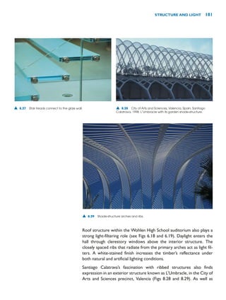 Roof structure within the Wohlen High School auditorium also plays a
strong light-filtering role (see Figs 6.18 and 6.19). Daylight enters the
hall through clerestory windows above the interior structure. The
closely spaced ribs that radiate from the primary arches act as light fil-
ters. A white-stained finish increases the timber’s reflectance under
both natural and artificial lighting conditions.
Santiago Calatrava’s fascination with ribbed structures also finds
expression in an exterior structure known as L’Umbracle, in the City of
Arts and Sciences precinct, Valencia (Figs 8.28 and 8.29). As well as
STRUCTURE AND LIGHT 181
▲ 8.29 Shade-structure arches and ribs.
▲ 8.27 Stair treads connect to the glass wall. ▲ 8.28 City of Arts and Sciences, Valencia, Spain, Santiago
Calatrava, 1998. L’Umbracle with its garden shade-structure.
 