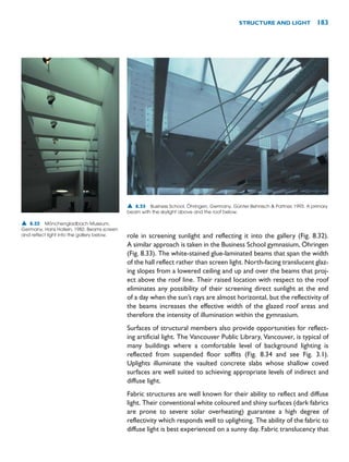 role in screening sunlight and reflecting it into the gallery (Fig. 8.32).
A similar approach is taken in the Business School gymnasium, Öhringen
(Fig. 8.33). The white-stained glue-laminated beams that span the width
of the hall reflect rather than screen light. North-facing translucent glaz-
ing slopes from a lowered ceiling and up and over the beams that proj-
ect above the roof line. Their raised location with respect to the roof
eliminates any possibility of their screening direct sunlight at the end
of a day when the sun’s rays are almost horizontal, but the reflectivity of
the beams increases the effective width of the glazed roof areas and
therefore the intensity of illumination within the gymnasium.
Surfaces of structural members also provide opportunities for reflect-
ing artificial light. The Vancouver Public Library, Vancouver, is typical of
many buildings where a comfortable level of background lighting is
reflected from suspended floor soffits (Fig. 8.34 and see Fig. 3.1).
Uplights illuminate the vaulted concrete slabs whose shallow coved
surfaces are well suited to achieving appropriate levels of indirect and
diffuse light.
Fabric structures are well known for their ability to reflect and diffuse
light. Their conventional white coloured and shiny surfaces (dark fabrics
are prone to severe solar overheating) guarantee a high degree of
reflectivity which responds well to uplighting. The ability of the fabric to
diffuse light is best experienced on a sunny day. Fabric translucency that
STRUCTURE AND LIGHT 183
▲ 8.32 Mönchengladbach Museum,
Germany, Hans Hollein, 1982. Beams screen
and reflect light into the gallery below.
▲ 8.33 Business School, Öhringen, Germany, Günter Behnisch  Partner, 1993. A primary
beam with the skylight above and the roof below.
 