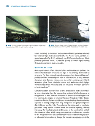 184 STRUCTURE AS ARCHITECTURE
varies according to thickness and the type of fabric provides relatively
low-intensity light that is even and soft. The Mound Stand, London, is a
typical example (Fig. 8.35). Although the PVC-coated polyester fabric
primarily provides shade, a pleasant quality of diffuse light filtering
through the canopy is also noticeable.
MODIFIED BY LIGHT
Although structure often controls light – its intensity and quality – the
relationship between structure and light is not entirely dominated by
structure. For light not only reveals structure, but also modifies one’s
perceptions of it. Millet explains how in two churches of very different
character, one Bavarian rococo and the other contemporary North
American, glare from relatively intense and well-controlled daylight
dematerializes their structures and has structural members perceived
as luminous lines.18
Dematerialization occurs where an area of structure that is illuminated
far more intensely than the surrounding ambient light levels seems to
disappear or at least loses its sharpness of definition in the bright haze.
For example, the lengths of columns that pass through a window display-
case in the Timber Showroom, Hergatz, are so brightly illuminated when
exposed to strong sunlight that they merge into the glary background
(Fig. 8.36 and see Fig. 5.6). The columns therefore read as not being
grounded. They appear to stop above the window opening, thereby
increasing the visual complexity and interest of the building. It is unlikely
that this visual effect, which may go unnoticed on a dull day, was intended
by the designers whose focus of attention would have been the provision
of adequate fenestration to display the company’s products. A similar
▲ 8.34 Library Square, Vancouver, Canada, Moshe Safdie and
Associates Inc., 1995. An uplit vaulted ceiling.
▲ 8.35 Mound Stand, Lord’s Cricket Ground, London, England,
Michael Hopkins and Partners, 1987. Underside of the fabric roof.
 