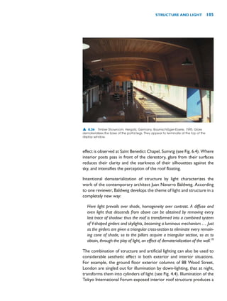 effect is observed at Saint Benedict Chapel, Sumvtg (see Fig. 6.4). Where
interior posts pass in front of the clerestory, glare from their surfaces
reduces their clarity and the starkness of their silhouettes against the
sky, and intensifies the perception of the roof floating.
Intentional dematerialization of structure by light characterizes the
work of the contemporary architect Juan Navarro Baldweg. According
to one reviewer, Baldweg develops the theme of light and structure in a
completely new way:
Here light prevails over shade, homogeneity over contrast. A diffuse and
even light that descends from above can be obtained by removing every
last trace of shadow: thus the roof is transformed into a combined system
of V-shaped girders and skylights, becoming a luminous mechanism … Just
as the girders are given a triangular cross-section to eliminate every remain-
ing cone of shade, so to the pillars acquire a triangular section, so as to
obtain, through the play of light, an effect of dematerialization of the wall.19
The combination of structure and artificial lighting can also be used to
considerable aesthetic effect in both exterior and interior situations.
For example, the ground floor exterior columns of 88 Wood Street,
London are singled out for illumination by down-lighting, that at night,
transforms them into cylinders of light (see Fig. 4.4). Illumination of the
Tokyo International Forum exposed interior roof structure produces a
STRUCTURE AND LIGHT 185
▲ 8.36 Timber Showroom, Hergatz, Germany, Baumschläger-Eberle, 1995. Glare
dematerializes the base of the portal legs. They appear to terminate at the top of the
display window.
 