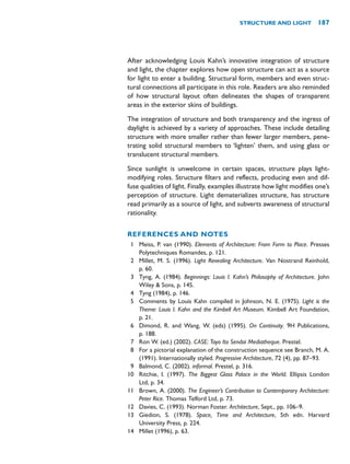 After acknowledging Louis Kahn’s innovative integration of structure
and light, the chapter explores how open structure can act as a source
for light to enter a building. Structural form, members and even struc-
tural connections all participate in this role. Readers are also reminded
of how structural layout often delineates the shapes of transparent
areas in the exterior skins of buildings.
The integration of structure and both transparency and the ingress of
daylight is achieved by a variety of approaches. These include detailing
structure with more smaller rather than fewer larger members, pene-
trating solid structural members to ‘lighten’ them, and using glass or
translucent structural members.
Since sunlight is unwelcome in certain spaces, structure plays light-
modifying roles. Structure filters and reflects, producing even and dif-
fuse qualities of light. Finally, examples illustrate how light modifies one’s
perception of structure. Light dematerializes structure, has structure
read primarily as a source of light, and subverts awareness of structural
rationality.
REFERENCES AND NOTES
1 Meiss, P. van (1990). Elements of Architecture: From Form to Place. Presses
Polytechniques Romandes, p. 121.
2 Millet, M. S. (1996). Light Revealing Architecture. Van Nostrand Reinhold,
p. 60.
3 Tyng, A. (1984). Beginnings: Louis I. Kahn’s Philosophy of Architecture. John
Wiley  Sons, p. 145.
4 Tyng (1984), p. 146.
5 Comments by Louis Kahn compiled in Johnson, N. E. (1975). Light is the
Theme: Louis I. Kahn and the Kimbell Art Museum. Kimbell Art Foundation,
p. 21.
6 Dimond, R. and Wang, W. (eds) (1995). On Continuity. 9H Publications,
p. 188.
7 Ron W. (ed.) (2002). CASE: Toyo Ito Sendai Mediatheque. Prestel.
8 For a pictorial explanation of the construction sequence see Branch, M. A.
(1991). Internationally styled. Progressive Architecture, 72 (4), pp. 87–93.
9 Balmond, C. (2002). informal. Prestel, p. 316.
10 Ritchie, I. (1997). The Biggest Glass Palace in the World. Ellipsis London
Ltd, p. 34.
11 Brown, A. (2000). The Engineer’s Contribution to Contemporary Architecture:
Peter Rice. Thomas Telford Ltd, p. 73.
12 Davies, C. (1993). Norman Foster. Architecture, Sept., pp. 106–9.
13 Giedion, S. (1978). Space, Time and Architecture, 5th edn. Harvard
University Press, p. 224.
14 Millet (1996), p. 63.
STRUCTURE AND LIGHT 187
 