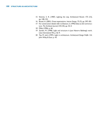 15 Shemitz, S. R. (1987). Lighting the way. Architectural Record, 175 (13),
pp. 148–155.
16 Bussel, A. (2001). Great expectations. Interior Design, 72 (7), pp. 297–301.
17 For construction details refer to Dawson, S. (1995) Glass as skin and struc-
ture. The Architects’ Journal, 210 (10), pp. 32–4.
18 Millet (1996), p. 66.
19 Zardini, M. (1998). Light and structure in Juan Navarro Baldweg’s work.
Lotus International 98, p. 56–9.
20 Toy, M. (ed.) (1997). Light in architecture. Architectural Design Profile 126.
John Wiley  Sons, p. 43.
188 STRUCTURE AS ARCHITECTURE
 