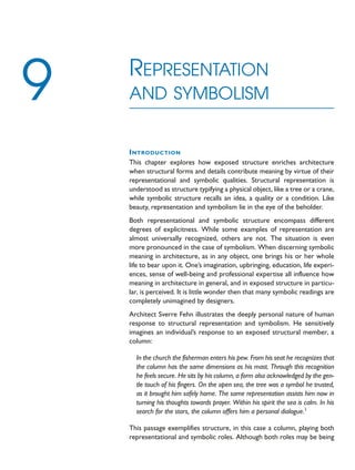 INTRODUCTION
This chapter explores how exposed structure enriches architecture
when structural forms and details contribute meaning by virtue of their
representational and symbolic qualities. Structural representation is
understood as structure typifying a physical object, like a tree or a crane,
while symbolic structure recalls an idea, a quality or a condition. Like
beauty, representation and symbolism lie in the eye of the beholder.
Both representational and symbolic structure encompass different
degrees of explicitness. While some examples of representation are
almost universally recognized, others are not. The situation is even
more pronounced in the case of symbolism. When discerning symbolic
meaning in architecture, as in any object, one brings his or her whole
life to bear upon it. One’s imagination, upbringing, education, life experi-
ences, sense of well-being and professional expertise all influence how
meaning in architecture in general, and in exposed structure in particu-
lar, is perceived. It is little wonder then that many symbolic readings are
completely unimagined by designers.
Architect Sverre Fehn illustrates the deeply personal nature of human
response to structural representation and symbolism. He sensitively
imagines an individual’s response to an exposed structural member, a
column:
In the church the fisherman enters his pew. From his seat he recognizes that
the column has the same dimensions as his mast. Through this recognition
he feels secure. He sits by his column, a form also acknowledged by the gen-
tle touch of his fingers. On the open sea, the tree was a symbol he trusted,
as it brought him safely home. The same representation assists him now in
turning his thoughts towards prayer. Within his spirit the sea is calm. In his
search for the stars, the column offers him a personal dialogue.1
This passage exemplifies structure, in this case a column, playing both
representational and symbolic roles. Although both roles may be being
REPRESENTATION
AND SYMBOLISM
9
 