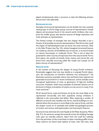 played simultaneously when a structure is read, the following sections
discuss each role separately.
REPRESENTATION
Examples of structural representation can be divided into two unevenly
sized groups. In the far larger group, sources of representation include
objects and processes found in the natural world. Artifacts, that com-
prise the smaller group, also become sources of design inspiration and
invite attempts at representation.
The limited number of examples that this chapter describes is but a
fraction of all possible structural representations. Plant forms that recall
the shapes of well-developed trees are by far the most common. Only
in the Eden Project (see Fig. 3.5), whose hexagonal structured biomes
are scaled-up versions of bumblebee eye structures, is structure based
on natural microscopic or molecular forms. This is not to deny the
potential for other sources of inspiration from the natural world. Forms
from plants, the worlds of animals, birds, insects and marine life, and
forms from naturally occurring solids like metals and crystals are all
latent sources of representation.2
Natural world
In the context of discussing the designs of young Finnish architects,
Antoniades suggests that ‘one may classify as a uniquely Finnish obses-
sion, the introduction of tree-form elements into architecture’.3
He
illustrates numerous examples where tree and forest have inspired and
generated structural form in recent architecture, and he includes some
conceptual explorations of trees as generators of high-rise building
structures. However, while many examples of arboreal columns are to
be found in Finland, articulation of column as tree occurs in many, if not
most countries.4
Of all natural forms, trees and forests are by far the most likely to be
represented structurally, and their popularity among architects is
reflected in the case-studies that follow. After exploring a number of
different structures that manifest tree forms, several buildings are con-
sidered where the structure is more likely to be read as forest, and then
the chapter moves on to examples that exhibit the geological process
of erosion and various anthropomorphic and zoomorphic features.
Structural trees dominate the main façade at the Palais de Justice, Melun
(Fig. 9.1). An entrance canopy that extends across the building frontage
rests upon six tree-like columns. Apart from the small fins radiating
from the perimeter of the trunk bases to deter intending graffiti artists,
these columns are literal steel replicas of trees. Like real trees, they
190 STRUCTURE AS ARCHITECTURE
 