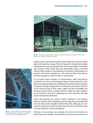 possess trunks and forked branches. Even twigs exist, located immedi-
ately underneath the canopy. Only the leaves are missing! Such explicit
representation raises the question how do the trees relate to the build-
ing’s interior? Once inside does one promenade along a tree-lined
avenue? Unfortunately, in this building no connection exists between its
exterior and interior architecture – the trees are little more than an
architectural gesture, albeit one that is rather grand.
In an equally literal example of representation, steel tree-columns
transform the interior of the Stuttgart Airport Terminal (see Fig. 3.43).
Structural twigs penetrate the wall glazing at first floor level to support
an entrance canopy. Linking interior and exterior architecture they hint
at the interior grove of trees within. Again stick-like and leafless, the
branches indicate either an endless winter or death, but their complex-
ity and intricacy more than compensate for their starkness, and they
arouse interest and admiration.
‘Trees’ also become the primary interior elements of the Science
Museum, Valencia. They visually separate the huge entry and exhibit hall
from the three levels of galleries behind (Fig. 9.2). Although the main
branches spread out in just two dimensions, the form of the five white
concrete elements is quite unambiguous.
Whereas in the previous two examples the trunks and branches are
formed by linear members, the branches of the structural trees at the
REPRESENTATION AND SYMBOLISM 191
▲ 9.1 Palais de Justice, Melun, France, Jourda  Perraudin architectes, 1998. A tree-
supported canopy on the main façade.
▲ 9.2 Science Museum, Valencia, Spain,
Santiago Calatrava, 1998. Two of the giant
structural trees with galleries behind.
 