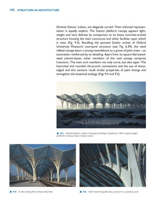 Oriente Station, Lisbon, are elegantly curved. Their arboreal represen-
tation is equally explicit. The Station platform canopy appears light-
weight and very delicate by comparison to its heavy concrete-arched
structure housing the main concourse and other facilities upon which
it rests (Fig. 9.3). Recalling the pointed Gothic arches of Oxford
University Museum’s courtyard structure (see Fig. 6.39), the steel
ribbed canopy bears a strong resemblance to a grove of palm trees – an
association reinforced by its detailing. Apart from its square fabricated-
steel column-bases, other members of the roof canopy comprise
I-sections. The main arch members not only curve, but also taper. The
haunched and rounded rib-to-arch connections and the use of sharp-
edged and thin sections recall similar properties of palm thongs and
strengthen the botanical analogy (Figs 9.4 and 9.5).
192 STRUCTURE AS ARCHITECTURE
▲ 9.3 Oriente Station, Lisbon, Portugal, Santiago Calatrava, 1996. A light-weight
platform canopy atop a heavy base.
▲ 9.4 A view along the canopy structure. ▲ 9.5 Palm tree thong-like ribs connect to a primary arch.
 