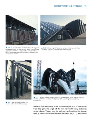 skeletons finds expression in the arched spine-like truss of steel verte-
brae that spans the length of the main terminal building at Satolas
Airport, Lyons. Thrusts from the arch are transferred into the founda-
tions by zoomorphic shaped external buttresses (Fig. 9.12). Around the
REPRESENTATION AND SYMBOLISM 195
▲ 9.9 Outdoor Activities Centre, Portsmouth, England,
Hampshire County Architects, 1995. Where the building is
approached from the car park in the background, the
partial or full disappearance of the wall panels suggests
a process like erosion.
▲ 9.10 Wohlen High School entry canopy, Switzerland, Santiago
Calatrava, 1988. Ribs cantilever from the main arch.
▲ 9.11 Feet-like base-plates to the
window mullions behind the canopy.
▲ 9.12 Terminal building, Railway Station at Satolas Airport, Lyons, France, Santiago
Calatrava, 1994. The central arched-spine and its supporting buttresses (during
construction).
 