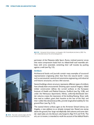 perimeter of the Palazetto dello Sport, Rome, inclined exterior struts
that resist compression loads from its ribbed-shell roof resemble ath-
letes with arms extended, stretching their calf muscles by pushing
against a wall (see Fig. 3.3).
Artifacts
Architectural books and journals contain many examples of structural
representation originating other than from the natural world – areas
such as aeronautical, nautical and automotive engineering, and industrial
and historic structures, are but a few sources.
Several buildings where structure represents different types of artifacts
have already been encountered. Drawing upon nautical imagery, ribbed
timber construction defines the curved surfaces at the European
Institute of Health and Medical Sciences, Guilford (see Fig. 3.28), and
under the Némausus Apartments, Nîmes, uniformly-distributed slen-
der columns create the impression of the building floating. Shear walls
that read as rudders, given their location at the rear of the ‘ship’ and
their rudder-like elevational profile, provide longitudinal stability for the
ground floor (see Fig. 5.13).
The nautical theme surfaces again at the Armenian School Library, Los
Angeles, a new addition to an already cramped site. Raised one storey
above the ground, four large red elliptically clad columns and some slen-
der steel tubes are the library’s only footprint (Figs 9.13 and 9.14). The
ark, as it is known, is intended to recall the account of the biblical Noah’s
196 STRUCTURE AS ARCHITECTURE
▲ 9.13 Armenian School Library, Los Angeles, USA, StudioWorks Architects, 2003. The
‘ark’ is elevated above the school playground.
▲ 9.14 The main columns align with the
keel and are flanked by stabilizing posts.
 