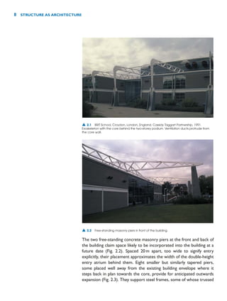 The two free-standing concrete masonry piers at the front and back of
the building claim space likely to be incorporated into the building at a
future date (Fig. 2.2). Spaced 20m apart, too wide to signify entry
explicitly, their placement approximates the width of the double-height
entry atrium behind them. Eight smaller but similarly tapered piers,
some placed well away from the existing building envelope where it
steps back in plan towards the core, provide for anticipated outwards
expansion (Fig. 2.3). They support steel frames, some of whose trussed
8 STRUCTURE AS ARCHITECTURE
▲ 2.1 BRIT School, Croydon, London, England, Cassidy Taggart Partnership, 1991.
Exoskeleton with the core behind the two-storey podium. Ventilation ducts protrude from
the core wall.
▲ 2.2 Free-standing masonry piers in front of the building.
 