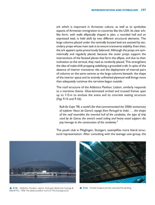 ark which is important in Armenian culture, as well as to symbolize
aspects of Armenian immigration to countries like the USA. Its clear ark-
like form, with walls elliptically shaped in plan, a rounded hull and an
expressed keel, is held aloft by two different structural elements. The
large columns placed under the centrally located keel are assisted by sec-
ondary props whose main task is to ensure transverse stability. Even then,
the ark appears quite precariously balanced. Although the props are sym-
metrically and regularly placed, because the outer props support the
intersections of the faceted planes that form the ellipse, and due to their
inclination to the vertical, they read as randomly placed. This strengthens
the idea of make-shift propping stabilizing a grounded craft. In spite of the
absence of interior transverse ribs and the deployment of internal pairs
of columns on the same centres as the large columns beneath, the shape
of the interior space and its entirely unfinished plywood wall linings more
than adequately continue the narrative begun outside.
The roof structure of the Atlântico Pavilion, Lisbon, similarly responds
to a maritime theme. Glue-laminated arched and trussed frames span
up to 115m to enclose the arena and its concrete seating structure
(Figs 9.15 and 9.16):
Built for Expo ’98, a world’s fair that commemorated the 500th anniversary
of explorer Vasco da Gama’s voyage from Portugal to India . . . the shape
of the roof resembles the inverted hull of the carabelas, the type of ship
used by de Gama; the arena’s wood ceiling and heavy wood support ribs
pay homage to the construction of the carabelas.7
The youth club in Möglingen, Stuttgart, exemplifies more literal struc-
tural representation. After consulting with the teenage user-group, the
REPRESENTATION AND SYMBOLISM 197
▲ 9.15 Atlântico Pavilion, Lisbon, Portugal, Skidmore Owings 
Merrill PLC, 1998. The sleek pavilion roof is in the background.
▲ 9.16 Timber trussed-arches over-sail the seating.
 