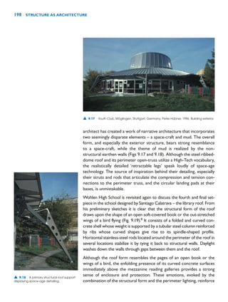 architect has created a work of narrative architecture that incorporates
two seemingly disparate elements – a space-craft and mud. The overall
form, and especially the exterior structure, bears strong resemblance
to a space-craft, while the theme of mud is realized by the non-
structural earthen walls (Figs 9.17 and 9.18). Although the steel ribbed-
dome roof and its perimeter open-truss utilize a High-Tech vocabulary,
the realistically detailed ‘retractable legs’ speak loudly of space-age
technology. The source of inspiration behind their detailing, especially
their struts and rods that articulate the compression and tension con-
nections to the perimeter truss, and the circular landing pads at their
bases, is unmistakable.
Wohlen High School is revisited again to discuss the fourth and final set-
piece in the school designed by Santiago Calatrava – the library roof. From
his preliminary sketches it is clear that the structural form of the roof
draws upon the shape of an open soft-covered book or the out-stretched
wings of a bird flying (Fig. 9.19).8
It consists of a folded and curved con-
crete shell whose weight is supported by a tubular steel column reinforced
by ribs whose curved shapes give rise to its spindle-shaped profile.
Horizontal stainless-steel rods located around the perimeter of the roof in
several locations stabilize it by tying it back to structural walls. Daylight
washes down the walls through gaps between them and the roof.
Although the roof form resembles the pages of an open book or the
wings of a bird, the enfolding presence of its curved concrete surfaces
immediately above the mezzanine reading galleries provides a strong
sense of enclosure and protection. These emotions, evoked by the
combination of the structural form and the perimeter lighting, reinforce
198 STRUCTURE AS ARCHITECTURE
▲ 9.17 Youth Club, Möglingen, Stuttgart, Germany, Peter Hübner, 1996. Building exterior.
▲ 9.18 A primary structural roof support
displaying space-age detailing.
 