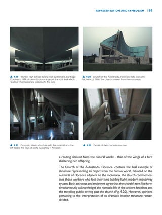 a reading derived from the natural world – that of the wings of a bird
sheltering her offspring.
The Church of the Autostrada, Florence, contains the final example of
structure representing an object from the human world. Situated on the
outskirts of Florence adjacent to the motorway, the church commemor-
ates those workers who lost their lives building Italy’s modern motorway
system. Both architect and reviewers agree that the church’s tent-like form
simultaneously acknowledges the nomadic life of the ancient Israelites and
the travelling public driving past the church (Fig. 9.20). However, opinions
pertaining to the interpretation of its dramatic interior structure remain
divided.
REPRESENTATION AND SYMBOLISM 199
▲ 9.19 Wohlen High School library roof, Switzerland, Santiago
Calatrava, 1988. A central column supports the roof shell which
‘shelters’ the mezzanine galleries to the rear.
▲ 9.20 Church of the Autostrada, Florence, Italy, Giovanni
Michelucci, 1968. The church as seen from the motorway.
▲ 9.21 Dramatic interior structure with the main altar to the
left facing the rows of seats. (Courtesy F. Amadei.)
▲ 9.22 Details of the concrete structure.
 