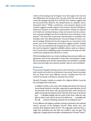 I refer to the amazing array of irregular struts that support the roof and
also differentiate the sanctuary from the nave, frame the main altar, and
screen off a passage-way (Figs 9.21 and 9.22). One reviewer suggests that
the structural forms allude to: ‘the calcified bones of a skeleton, and to
desiccated stems’.9
While a preliminary cross-sectional sketch by the
architect suggests tree-like supports, the architect, Giovanni Michelucci,
denied any intention of naturalistic representation. Instead, he referred
to his desire to introduce fantasy, variety and surprise into his architec-
ture, and acknowledged how forms inspired by trees contribute to that
process.10
He insists that no particular representation or symbolism was
intended, other than allowing ‘fantastic’ structural shapes to invite a var-
iety of readings. Perhaps the church’s programme as a monument to the
human cost of civil engineering construction suggests another reading?
To me, this unconventional and intriguing structure, both in terms of its
form and its exquisite irregularly modelled surfaces, reads as an abstrac-
tion of construction scaffolding, props and temporary bracing, and other
construction equipment like derricks or cranes.
With this building fresh in our minds, a building whose structure defies cat-
egorization, that can be interpreted in many ways, and possesses a palpa-
ble and tantalizing sense of both representation and symbolism, examples
where structures play more obvious symbolic roles are now considered.
SYMBOLISM
The practice of people imbuing structure with meaning is commonplace
both outside and inside the architectural community. Several examples
that are drawn from quite different sources, including two from the
world of vernacular architecture, illustrate this activity.
Kenneth Frampton includes an analysis of an Algerian Berber house by
the sociologist Pierre Bourdieu:
In addition to all this, at the center of the dividing wall, between‘the house of
human beings’ stands the main pillar, supporting the governing beam and all
the framework of the house. Now this governing beam which connects the
gables and spreads the protection of the male part of the house to the female
part . . . is identified explicitly with the master of the house, whilst the main
pillar on which it rests, which is the trunk of a forked tree . . . is identified with
the wife . . . and their interlocking represents the act of physical union.11
A very different and religious symbolic meaning is attached to the exposed
interior structure of the Rangiatea Church, Otaki, which was, until
recently, New Zealand’s oldest church: ‘The ridge-pole, fashioned from a
single tree, symbolizes the new faith and a belief in only one god. The
ridge-pole is supported by three pillars symbolizing the Christian Trinity.’12
200 STRUCTURE AS ARCHITECTURE
 