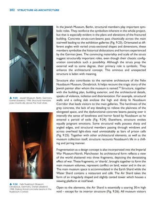 202 STRUCTURE AS ARCHITECTURE
In the Jewish Museum, Berlin, structural members play important sym-
bolic roles. They reinforce the symbolism inherent in the whole project,
but that is especially evident in the plans and elevations of the fractured
building. Concrete struts-cum-beams pass chaotically across the main
stairwell leading to the exhibition galleries (Fig. 9.23). Orientated at dif-
ferent angles with varied cross-sectional shapes and dimensions, these
members symbolize the historical dislocations and horrors experienced
by the German Jews. The convincing materiality and scale of the struts
suggest structurally important roles, even though their chaotic config-
uration contradicts such a possibility. Although the struts prop the
external wall to some degree, their primary role is symbolic. They
enhance the architectural concept. This ominous and unexpected
structure is laden with meaning.
Structure also contributes to the narrative architecture of the Felix
Nussbaum Museum, Osnabrück. It helps recount the tragic story of the
Jewish painter after whom the museum is named.16
Structure, together
with the building plan, building exterior, and the architectural details,
speaks of violence, isolation and disorientation. For example, structural
walls and a ceiling slab enclose the high and dimly lit Nussbaum
Corridor that leads visitors to the main galleries. The harshness of the
grey concrete, the lack of any detailing to relieve the plainness of the
elongated space, and the dysfunctional concrete beams passing over it
intensify the sense of loneliness and horror faced by Nussbaum as he
entered a period of exile (Fig. 9.24). Elsewhere, structure evokes
equally poignant emotions. Some structural walls possess sharp and
angled edges, and structural members passing through windows and
across overhead light-slots read unmistakably as bars of prison cells
(Fig. 9.25). Together with other architectural elements, as well as the
museum collection itself, structure recounts Nussbaum’s life in a chill-
ing and jarring manner.
Fragmentation as a design concept is also incorporated into the Imperial
War Museum-North, Manchester. Its architectural form reflects a view
of the world shattered into three fragments, depicting the devastating
effect of war. These fragments, or‘shards’, brought together to form the
main museum volumes, represent conflict on land, water and in the air.
The main museum space is accommodated in the Earth Shard while the
Water Shard contains a restaurant and café. The Air Shard takes the
form of an irregularly shaped and slightly canted tower which houses a
viewing platform at roof level.
Open to the elements, the Air Shard is essentially a soaring 30m high
void – except for its interior structure (Fig. 9.26). All museum visitors
▲ 9.23 Jewish Museum, Berlin, Germany,
Daniel Libeskind, 1998. Structural members
pass chaotically above the main stairs.
▲ 9.24 Felix Nussbaum Museum,
Osnabrück, Germany, Daniel Libeskind,
1998. Dysfunctional concrete beams in the
Nussbaum Corridor.
 